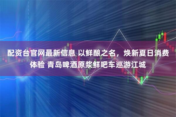 配资台官网最新信息 以鲜酿之名，焕新夏日消费体验 青岛啤酒原浆鲜吧车巡游江城