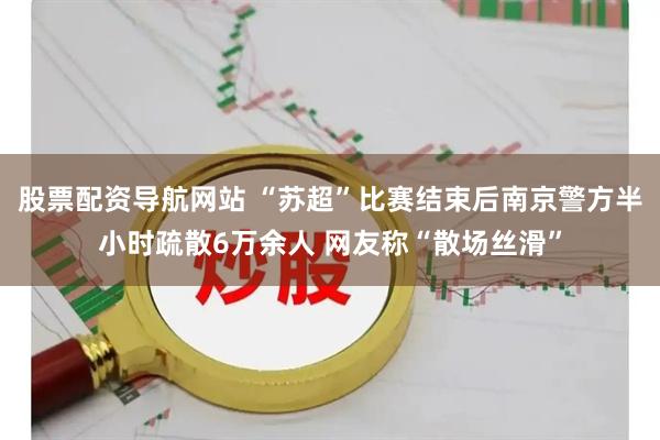 股票配资导航网站 “苏超”比赛结束后南京警方半小时疏散6万余人 网友称“散场丝滑”
