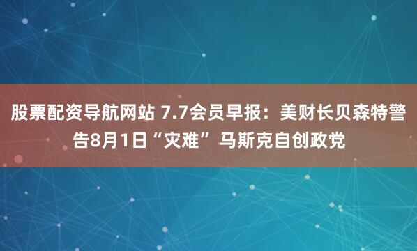 股票配资导航网站 7.7会员早报：美财长贝森特警告8月1日“灾难” 马斯克自创政党