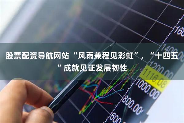 股票配资导航网站 “风雨兼程见彩虹”，“十四五”成就见证发展韧性
