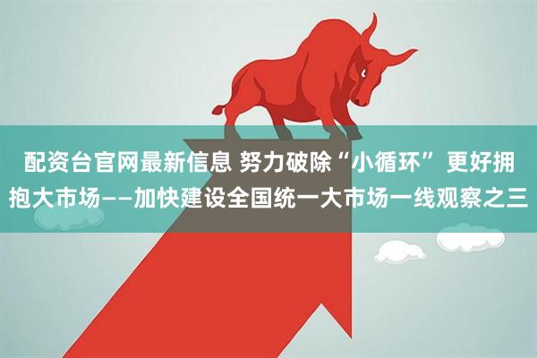 配资台官网最新信息 努力破除“小循环” 更好拥抱大市场——加快建设全国统一大市场一线观察之三