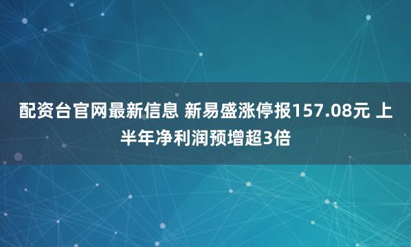 配资台官网最新信息 新易盛涨停报157.08元 上半年净利润预增超3倍