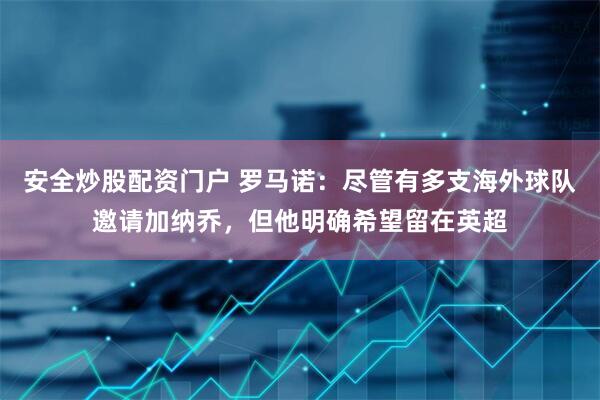 安全炒股配资门户 罗马诺：尽管有多支海外球队邀请加纳乔，但他明确希望留在英超