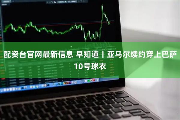 配资台官网最新信息 早知道丨亚马尔续约穿上巴萨10号球衣